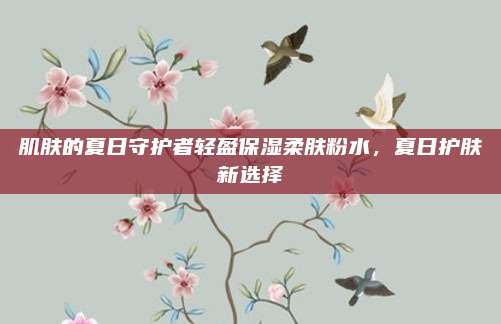 肌肤的夏日守护者轻盈保湿柔肤粉水,夏日护肤新选择