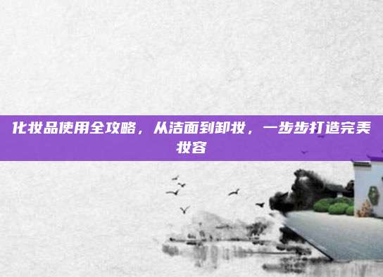 化妆品使用全攻略,从洁面到卸妆,一步步打造完美妆容