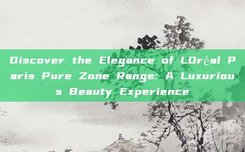 Discover the Elegance of LOréal Paris Pure Zone Range: A Luxurious Beauty Experience