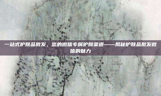 一站式护肤品批发，您的微信专属护肤渠道——揭秘护肤品批发微信的魅力