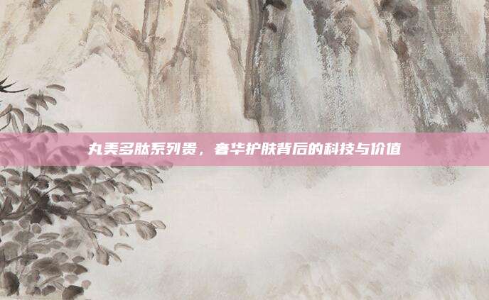 丸美多肽系列贵,奢华护肤背后的科技与价值