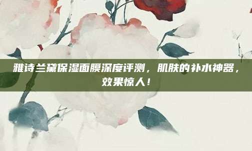 雅诗兰黛保湿面膜深度评测,肌肤的补水神器,效果惊人!