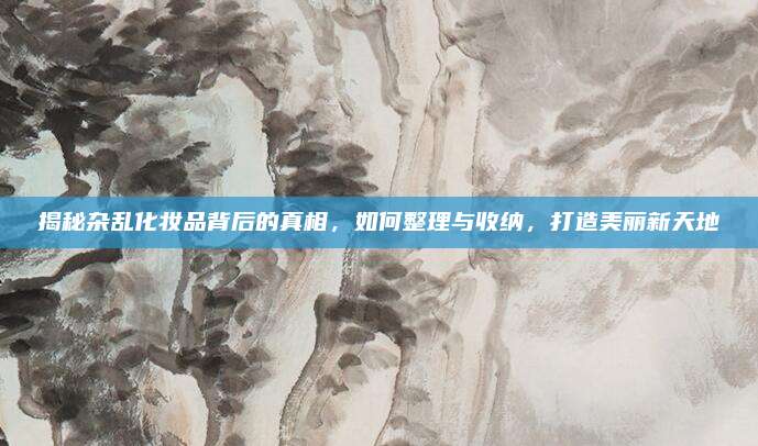 揭秘杂乱化妆品背后的真相,如何整理与收纳,打造美丽新天地