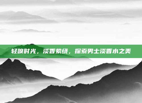 轻嗅时光,淡香萦绕,探索男士淡香水之美
