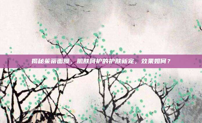 揭秘茱蒂面膜,肌肤呵护的护肤新宠,效果如何?