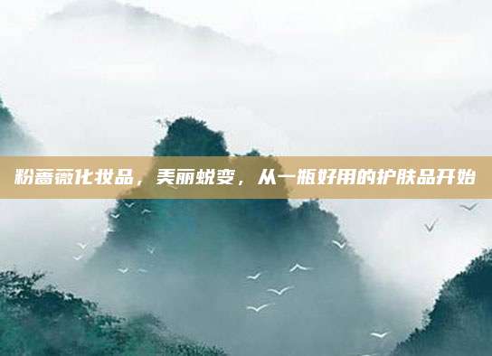 粉蔷薇化妆品,美丽蜕变,从一瓶好用的护肤品开始