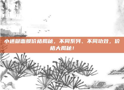 小迷糊面膜价格揭秘,不同系列、不同功效,价格大揭秘!