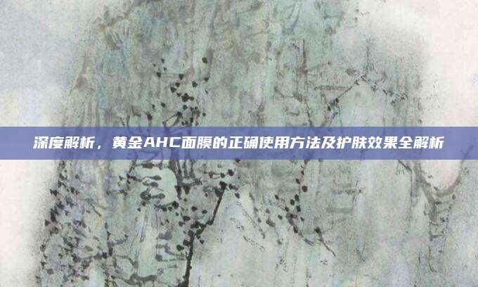 深度解析,黄金AHC面膜的正确使用方法及护肤效果全解析