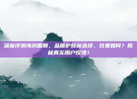深度评测海润面膜，品质护肤新选择，效果如何？揭秘真实用户反馈！