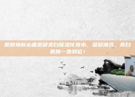 肌肤焕新必备肌研美白保湿化妆水，深层清洁，亮白肌肤一步到位！