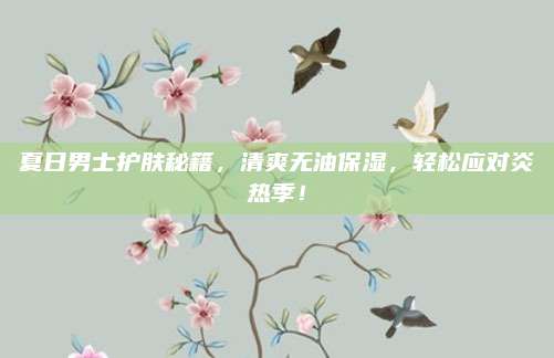 夏日男士护肤秘籍，清爽无油保湿，轻松应对炎热季！