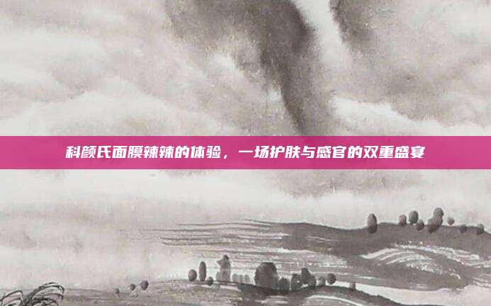 科颜氏面膜辣辣的体验，一场护肤与感官的双重盛宴
