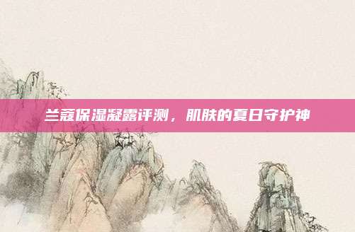 兰蔻保湿凝露评测，肌肤的夏日守护神