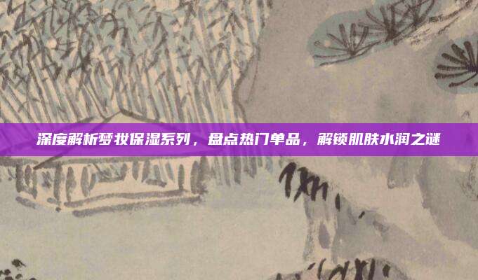 深度解析梦妆保湿系列，盘点热门单品，解锁肌肤水润之谜