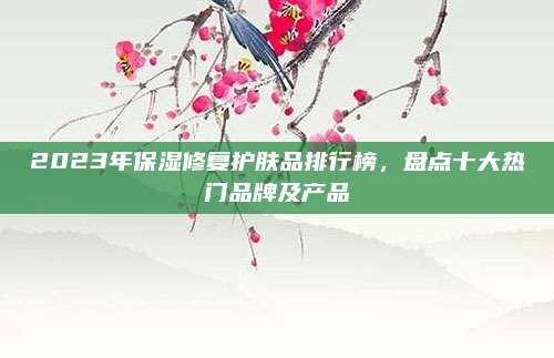 2023年保湿修复护肤品排行榜,盘点十大热门品牌及产品