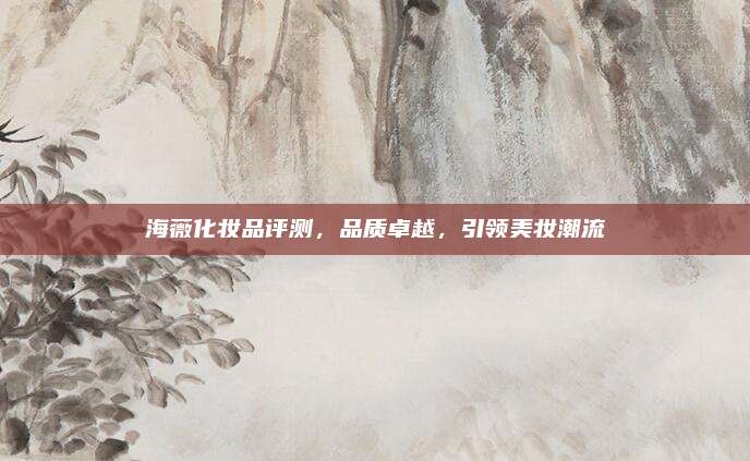 海薇化妆品评测，品质卓越，引领美妆潮流