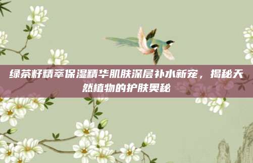 绿茶籽精萃保湿精华肌肤深层补水新宠,揭秘天然植物的护肤奥秘