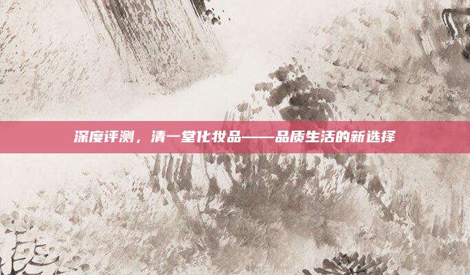 深度评测,清一堂化妆品——品质生活的新选择