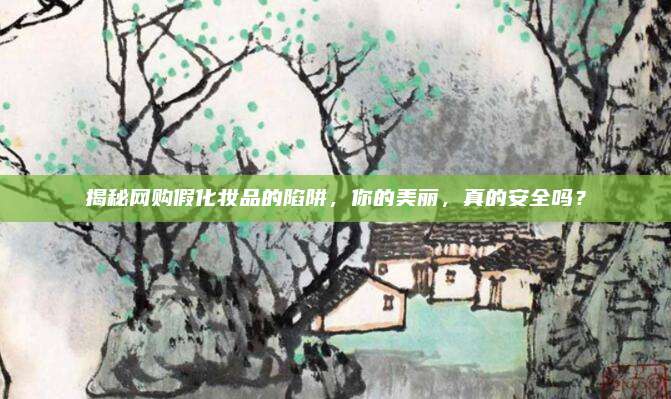 揭秘网购假化妆品的陷阱，你的美丽，真的安全吗？