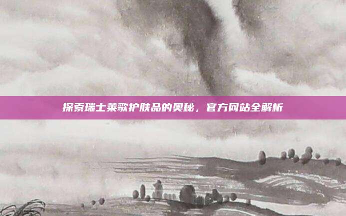 探索瑞士莱歌护肤品的奥秘，官方网站全解析