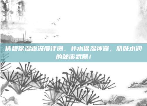 倩碧保湿霜深度评测，补水保湿神器，肌肤水润的秘密武器！