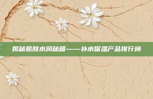 揭秘肌肤水润秘籍——补水保湿产品排行榜