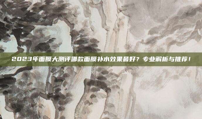 2023年面膜大测评哪款面膜补水效果最好?专业解析与推荐!