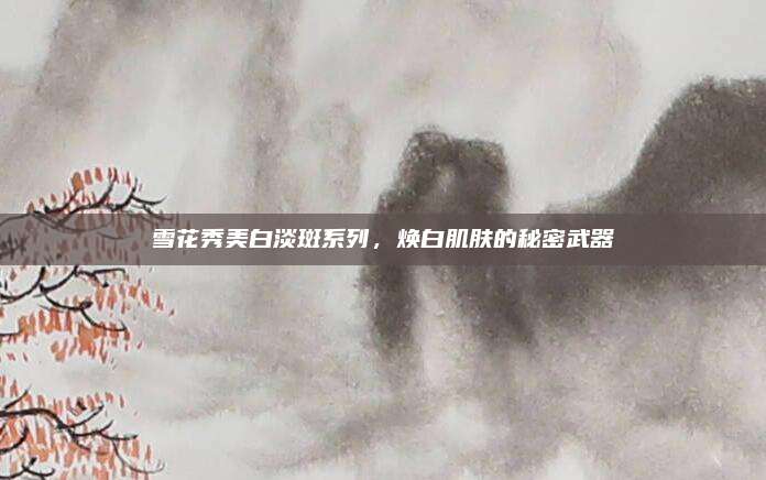 雪花秀美白淡斑系列,焕白肌肤的秘密武器