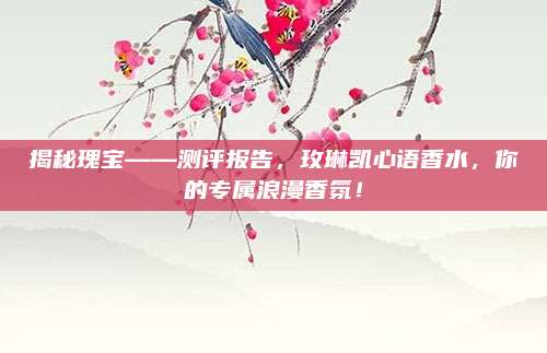 揭秘瑰宝——测评报告,玫琳凯心语香水,你的专属浪漫香氛!