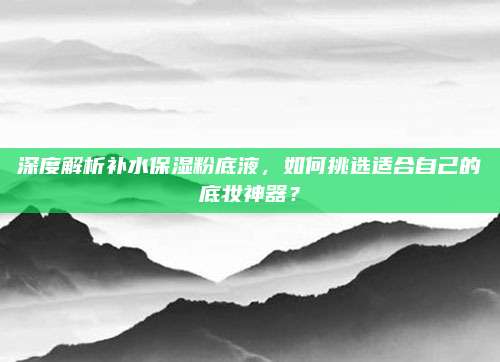 深度解析补水保湿粉底液,如何挑选适合自己的底妆神器?