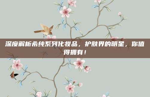 深度解析希纯系列化妆品,护肤界的明星,你值得拥有!