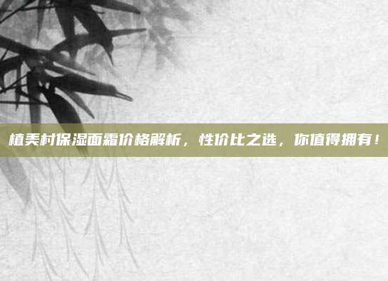 植美村保湿面霜价格解析，性价比之选，你值得拥有！