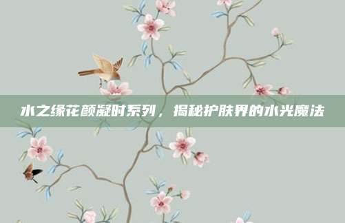 水之缘花颜凝时系列,揭秘护肤界的水光魔法