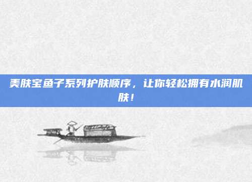 美肤宝鱼子系列护肤顺序,让你轻松拥有水润肌肤!