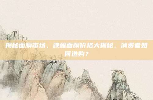 揭秘面膜市场,唤醒面膜价格大揭秘,消费者如何选购?