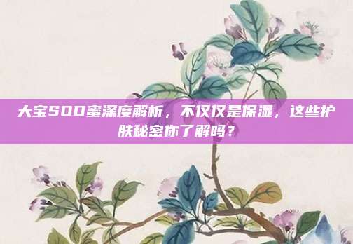 大宝SOD蜜深度解析,不仅仅是保湿,这些护肤秘密你了解吗?