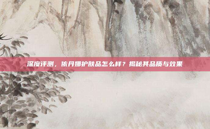 深度评测,依丹娜护肤品怎么样?揭秘其品质与效果
