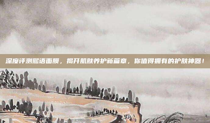 深度评测熙语面膜,揭开肌肤养护新篇章,你值得拥有的护肤神器!