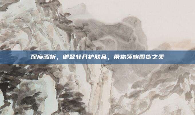 深度解析，御翠牡丹护肤品，带你领略国货之美