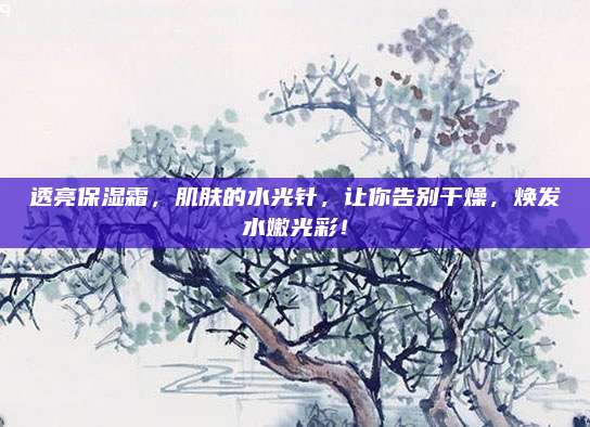 透亮保湿霜，肌肤的水光针，让你告别干燥，焕发水嫩光彩！