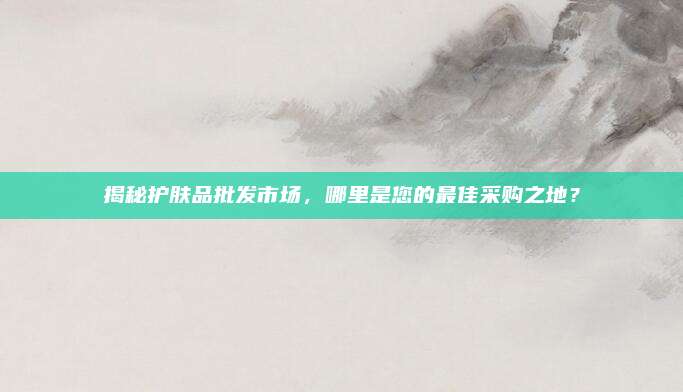揭秘护肤品批发市场，哪里是您的最佳采购之地？