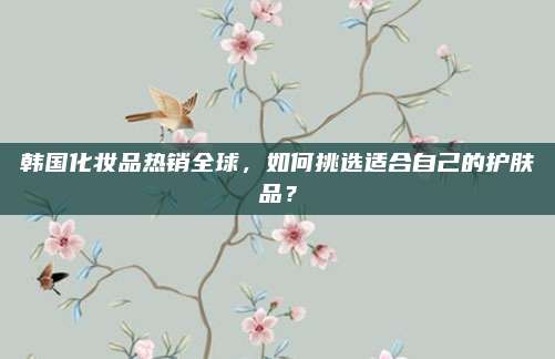 韩国化妆品热销全球，如何挑选适合自己的护肤品？