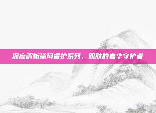 深度解析黛珂睿护系列,肌肤的奢华守护者