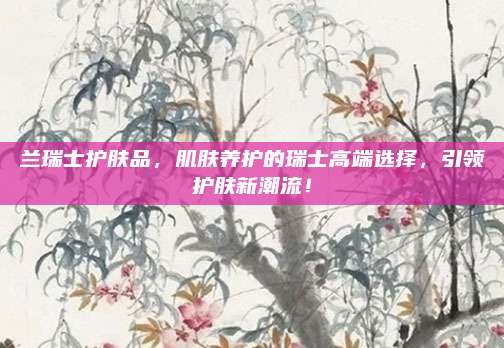 兰瑞士护肤品,肌肤养护的瑞士高端选择,引领护肤新潮流!
