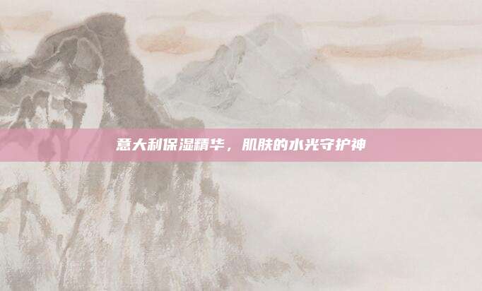 意大利保湿精华,肌肤的水光守护神