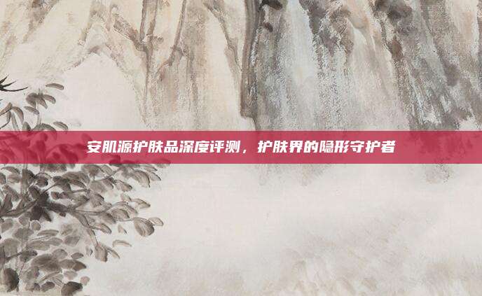 安肌源护肤品深度评测，护肤界的隐形守护者