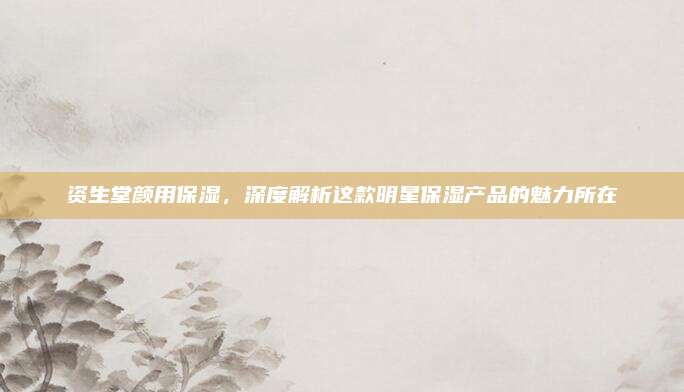 资生堂颜用保湿，深度解析这款明星保湿产品的魅力所在