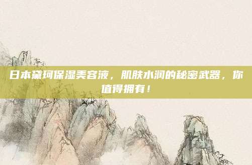 日本黛珂保湿美容液,肌肤水润的秘密武器,你值得拥有!