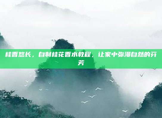 桂香悠长,自制桂花香水教程,让家中弥漫自然的芬芳