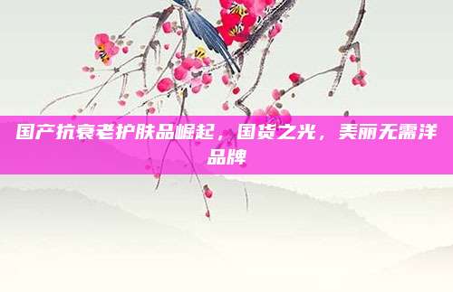 国产抗衰老护肤品崛起,国货之光,美丽无需洋品牌